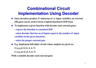 7
Combinational Circuit
Combinational Circuit
Implementation Using Decoder
Implementation Using Decoder
 Since decoders produce 2n minterms of n- input variables, an external
OR gates can be used to form a logical functionin SOP form
 To implement a given function with decoder and external gates:
- express the function as canonical SOP
- select decoder that has no of inputs equat to the number of input
variables in the given functions,
- select the proper external gate
 E.g. Implement full adder circuit whose outputs are given as:
S (x,y,z)=Σ (1, 2, 4, 7)
C (x,y,z)=Σ (3, 5, 6, 7)
With a suitable decoder and external gates
 