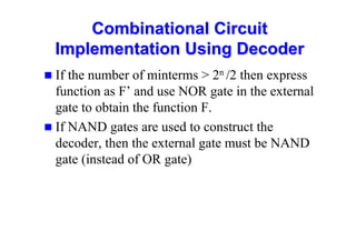 Combinational Circuit
Combinational Circuit
Implementation Using Decoder
Implementation Using Decoder
 If the number of minterms  2n /2 then express
function as F’ and use NOR gate in the external
gate to obtain the function F.
 If NAND gates are used to construct the
decoder, then the external gate must be NAND
gate (instead of OR gate)
 