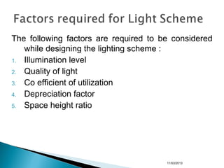 The following factors are required to be considered
while designing the lighting scheme :
1. Illumination level
2. Quality of light
3. Co efficient of utilization
4. Depreciation factor
5. Space height ratio
11/03/2013
 