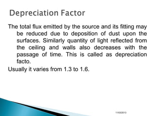 The total flux emitted by the source and its fitting may
be reduced due to deposition of dust upon the
surfaces. Similarly quantity of light reflected from
the ceiling and walls also decreases with the
passage of time. This is called as depreciation
facto.
Usually it varies from 1.3 to 1.6.
11/03/2013
 