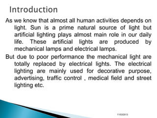 As we know that almost all human activities depends on
light. Sun is a prime natural source of light but
artificial lighting plays almost main role in our daily
life. These artificial lights are produced by
mechanical lamps and electrical lamps.
But due to poor performance the mechanical light are
totally replaced by electrical lights. The electrical
lighting are mainly used for decorative purpose,
advertising, traffic control , medical field and street
lighting etc.
11/03/2013
 