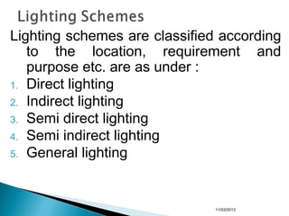 Lighting schemes are classified according
to the location, requirement and
purpose etc. are as under :
1. Direct lighting
2. Indirect lighting
3. Semi direct lighting
4. Semi indirect lighting
5. General lighting
11/03/2013
 