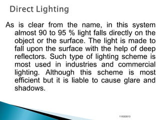 As is clear from the name, in this system
almost 90 to 95 % light falls directly on the
object or the surface. The light is made to
fall upon the surface with the help of deep
reflectors. Such type of lighting scheme is
most used in industries and commercial
lighting. Although this scheme is most
efficient but it is liable to cause glare and
shadows.
11/03/2013
 