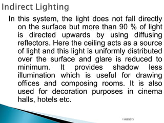 11/03/2013
In this system, the light does not fall directly
on the surface but more than 90 % of light
is directed upwards by using diffusing
reflectors. Here the ceiling acts as a source
of light and this light is uniformly distributed
over the surface and glare is reduced to
minimum. It provides shadow less
illumination which is useful for drawing
offices and composing rooms. It is also
used for decoration purposes in cinema
halls, hotels etc.
 