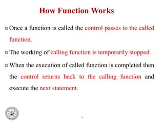 10
How Function Works
 Once a function is called the control passes to the called
function.
 The working of calling function is temporarily stopped.
 When the execution of called function is completed then
the control returns back to the calling function and
execute the next statement.
 