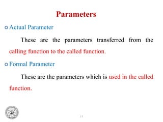 13
Parameters
 Actual Parameter
These are the parameters transferred from the
calling function to the called function.
 Formal Parameter
These are the parameters which is used in the called
function.
 