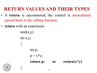 RETURN VALUES AND THEIR TYPES
• A return is encountered; the control is immediately
passed back to the calling function.
• return with an expression
mul(x,y)
int x,y;
{
int p;
p = x*y;
return p; or return(x*y)
} 16
 