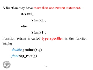 A function may have more than one return statement.
if(x<=0)
return(0);
else
return(1);
Function return is called type specifier in the function
header
double product(x,y)
float sqr_root(p)
17
 