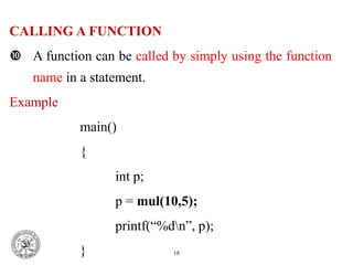 CALLING A FUNCTION
 A function can be called by simply using the function
name in a statement.
Example
main()
{
int p;
p = mul(10,5);
printf(“%dn”, p);
} 18
 