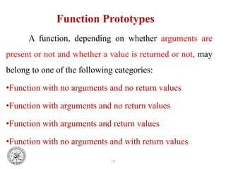 19
Function Prototypes
A function, depending on whether arguments are
present or not and whether a value is returned or not, may
belong to one of the following categories:
•Function with no arguments and no return values
•Function with arguments and no return values
•Function with arguments and return values
•Function with no arguments and with return values
 