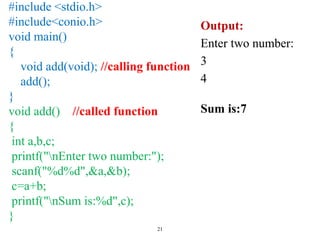 21
#include <stdio.h>
#include<conio.h>
void main()
{
void add(void); //calling function
add();
}
void add() //called function
{
int a,b,c;
printf("nEnter two number:");
scanf("%d%d",&a,&b);
c=a+b;
printf("nSum is:%d",c);
}
Output:
Enter two number:
3
4
Sum is:7
 