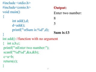 27
#include <stdio.h>
#include<conio.h>
void main()
{
int add(),d;
d=add();
printf("nSum is:%d",d);
}
int add() //function with no argument
{ int a,b,c;
printf("nEnter two number:");
scanf("%d%d",&a,&b);
c=a+b;
return(c);
}
Output:
Enter two number:
8
5
Sum is:13
 