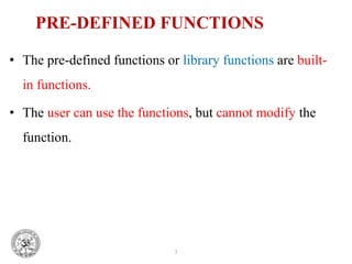 3
PRE-DEFINED FUNCTIONS
• The pre-defined functions or library functions are built-
in functions.
• The user can use the functions, but cannot modify the
function.
 