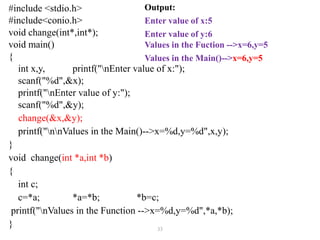 33
#include <stdio.h>
#include<conio.h>
void change(int*,int*);
void main()
{
int x,y, printf("nEnter value of x:");
scanf("%d",&x);
printf("nEnter value of y:");
scanf("%d",&y);
change(&x,&y);
printf("nnValues in the Main()-->x=%d,y=%d",x,y);
}
void change(int *a,int *b)
{
int c;
c=*a; *a=*b; *b=c;
printf("nValues in the Function -->x=%d,y=%d",*a,*b);
}
Output:
Enter value of x:5
Enter value of y:6
Values in the Fuction -->x=6,y=5
Values in the Main()-->x=6,y=5
 