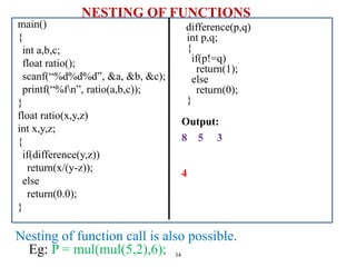 NESTING OF FUNCTIONS
main()
{
int a,b,c;
float ratio();
scanf(“%d%d%d”, &a, &b, &c);
printf(“%fn”, ratio(a,b,c));
}
float ratio(x,y,z)
int x,y,z;
{
if(difference(y,z))
return(x/(y-z));
else
return(0.0);
}
34
difference(p,q)
int p,q;
{
if(p!=q)
return(1);
else
return(0);
}
Nesting of function call is also possible.
Eg: P = mul(mul(5,2),6);
Output:
8 5 3
4
 