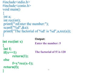 36
#include<stdio.h>
#include<conio.h>
void main()
{
int a;
int rec(int);
printf("nEnter the number:");
scanf("%d",&a);
printf("The factorial of %d! is %d",a,rec(a));
}
int rec(int x)
{
int f;
if(x==1)
return(1);
else
f=x*rec(x-1);
return(f);
}
Output:
Enter the number: 5
The factorial of 5! is 120
 