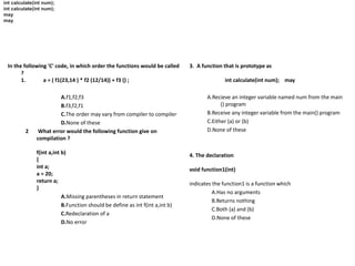 In the following 'C' code, in which order the functions would be called
?
1. a = ( f1(23,14 ) * f2 (12/14)) + f3 () ;
A.f1,f2,f3
B.f3,f2,f1
C.The order may vary from compiler to compiler
D.None of these
2 What error would the following function give on
compilation ?
f(int a,int b)
{
int a;
a = 20;
return a;
}
A.Missing parentheses in return statement
B.Function should be define as int f(int a,int b)
C.Redeclaration of a
D.No error
int calculate(int num);
may
int calculate(int num);
may
3. A function that is prototype as
int calculate(int num); may
A.Recieve an integer variable named num from the main
() program
B.Receive any integer variable from the main() program
C.Either (a) or (b)
D.None of these
4. The declaration
void function1(int)
indicates the function1 is a function which
A.Has no arguments
B.Returns nothing
C.Both (a) and (b)
D.None of these
 