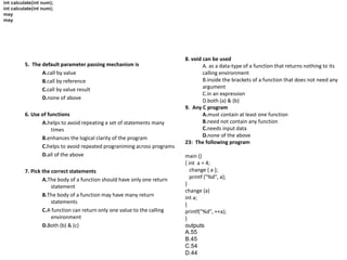 5. The default parameter passing mechanism is
A.call by value
B.call by reference
C.call by value result
D.none of above
6. Use of functions
A.helps to avoid repeating a set of statements many
times
B.enhances the logical clarity of the program
C.helps to avoid repeated prograniming across programs
D.all of the above
7. Pick the correct statements
A.The body of a function should have only one return
statement
B.The body of a function may have many return
statements
C.A function can return only one value to the calling
environment
D.Both (b) & (c)
int calculate(int num);
may
int calculate(int num);
may
8. void can be used
A. as a data-type of a function that returns nothing to its
calling environment
B.inside the brackets of a function that does not need any
argument
C.in an expression
D.both (a) & (b)
9. Any C program
A.must contain at least one function
B.need not contain any function
C.needs input data
D.none of the above
23: The following program
main ()
{ int a = 4;
change { a };
printf ("%d", a);
}
change (a)
int a;
{
printf("%d", ++a);
}
outputs
A.55
B.45
C.54
D.44
 