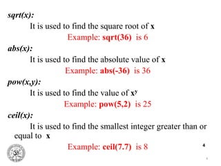 4
4
sqrt(x):
It is used to find the square root of x
Example: sqrt(36) is 6
abs(x):
It is used to find the absolute value of x
Example: abs(-36) is 36
pow(x,y):
It is used to find the value of xy
Example: pow(5,2) is 25
ceil(x):
It is used to find the smallest integer greater than or
equal to x
Example: ceil(7.7) is 8
 