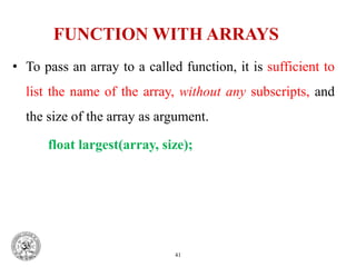 FUNCTION WITH ARRAYS
• To pass an array to a called function, it is sufficient to
list the name of the array, without any subscripts, and
the size of the array as argument.
float largest(array, size);
41
 