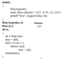 main()
{
float largest();
static float value[4] = {2.5, -4.75, 1.2, 3.67};
printf(“%fn”, largest(value, 4));
}
float largest(a, n)
float a[ ];
int n;
{
int i; float max;
max = a[0];
for(i=1;i<n;i++)
if(max<a[i])
max = a[i];
return(max);
} 42
Output:
3.67
 