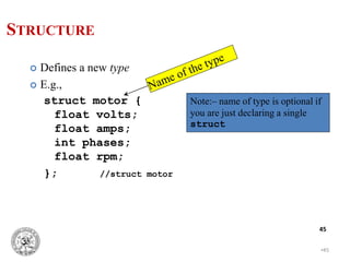 •45
45
 Defines a new type
 E.g.,
struct motor {
float volts;
float amps;
int phases;
float rpm;
}; //struct motor
Note:– name of type is optional if
you are just declaring a single
struct
STRUCTURE
 