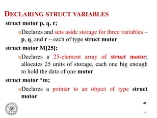 •47
47
DECLARING STRUCT VARIABLES
struct motor p, q, r;
Declares and sets aside storage for three variables –
p, q, and r – each of type struct motor
struct motor M[25];
Declares a 25-element array of struct motor;
allocates 25 units of storage, each one big enough
to hold the data of one motor
struct motor *m;
Declares a pointer to an object of type struct
motor
 
