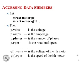 •50
50
 Let
struct motor p;
struct motor q[10];
 Then
p.volts — is the voltage
p.amps — is the amperage
p.phases — is the number of phases
p.rpm — is the rotational speed
q[i].volts — is the voltage of the ith motor
q[i].rpm — is the speed of the ith motor
ACCESSING DATA MEMBERS
 