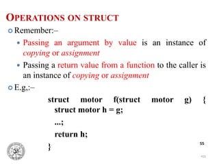 •55
55
 Remember:–
 Passing an argument by value is an instance of
copying or assignment
 Passing a return value from a function to the caller is
an instance of copying or assignment
 E.g,:–
struct motor f(struct motor g) {
struct motor h = g;
...;
return h;
}
OPERATIONS ON STRUCT
 