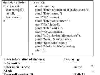 •57
57
#include <stdio.h>
struct student{
char name[50];
int roll;
float marks;
};
int main(){
struct student s;
printf("Enter information of students:nn");
printf("Enter name: ");
scanf("%s",s.name);
printf("Enter roll number: ");
scanf("%d",&s.roll);
printf("Enter marks: ");
scanf("%f",&s.marks);
printf("nDisplaying Informationn");
printf("Name: %sn",s.name);
printf("Roll: %dn",s.roll);
printf("Marks: %.2fn",s.marks);
return 0;
}
Enter information of students: Displaying
Information
Enter name: Abcde name:
Abcde
 