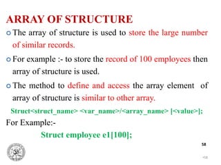 •58
58
 The array of structure is used to store the large number
of similar records.
 For example :- to store the record of 100 employees then
array of structure is used.
 The method to define and access the array element of
array of structure is similar to other array.
Struct<struct_name> <var_name>/<array_name> [<value>];
For Example:-
Struct employee e1[100];
ARRAY OF STRUCTURE
 