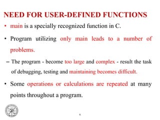 NEED FOR USER-DEFINED FUNCTIONS
• main is a specially recognized function in C.
• Program utilizing only main leads to a number of
problems.
– The program - become too large and complex - result the task
of debugging, testing and maintaining becomes difficult.
• Some operations or calculations are repeated at many
points throughout a program.
6
 