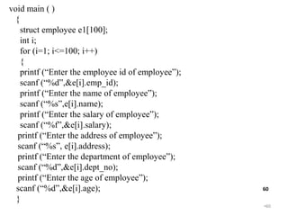•60
60
void main ( )
{
struct employee e1[100];
int i;
for (i=1; i<=100; i++)
{
printf (“Enter the employee id of employee”);
scanf (“%d”,&e[i].emp_id);
printf (“Enter the name of employee”);
scanf (“%s”,e[i].name);
printf (“Enter the salary of employee”);
scanf (“%f”,&e[i].salary);
printf (“Enter the address of employee”);
scanf (“%s”, e[i].address);
printf (“Enter the department of employee”);
scanf (“%d”,&e[i].dept_no);
printf (“Enter the age of employee”);
scanf (“%d”,&e[i].age);
}
 