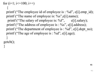 •61
61
for (i=1; i<=100; i++)
{
printf (“The employee id of employee is : %d”, e[i].emp_id);
printf (“The name of employee is: %s”,e[i].name);
printf (“The salary of employee is: %f”, e[i].salary);
printf (“The address of employee is : %s”, e[i].address);
printf (“The department of employee is : %d”, e[i].dept_no);
printf (“The age of employee is : %d”, e[i].age);
}
getch();
}
 