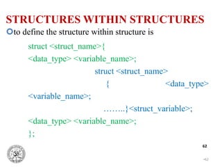•62
62
to define the structure within structure is
struct <struct_name>{
<data_type> <variable_name>;
struct <struct_name>
{ <data_type>
<variable_name>;
……..}<struct_variable>;
<data_type> <variable_name>;
};
STRUCTURES WITHIN STRUCTURES
 