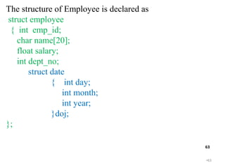 •63
63
The structure of Employee is declared as
struct employee
{ int emp_id;
char name[20];
float salary;
int dept_no;
struct date
{ int day;
int month;
int year;
}doj;
};
 