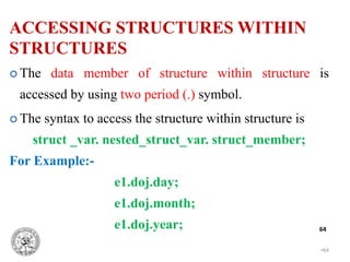 •64
64
 The data member of structure within structure is
accessed by using two period (.) symbol.
 The syntax to access the structure within structure is
struct _var. nested_struct_var. struct_member;
For Example:-
e1.doj.day;
e1.doj.month;
e1.doj.year;
ACCESSING STRUCTURES WITHIN
STRUCTURES
 