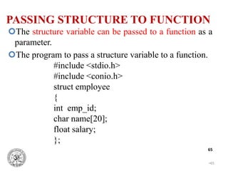 •65
65
The structure variable can be passed to a function as a
parameter.
The program to pass a structure variable to a function.
#include <stdio.h>
#include <conio.h>
struct employee
{
int emp_id;
char name[20];
float salary;
};
PASSING STRUCTURE TO FUNCTION
 