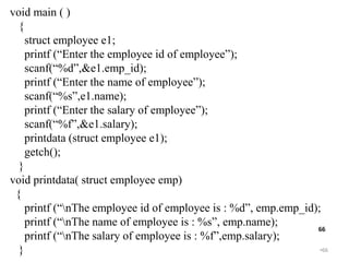 •66
66
void main ( )
{
struct employee e1;
printf (“Enter the employee id of employee”);
scanf(“%d”,&e1.emp_id);
printf (“Enter the name of employee”);
scanf(“%s”,e1.name);
printf (“Enter the salary of employee”);
scanf(“%f”,&e1.salary);
printdata (struct employee e1);
getch();
}
void printdata( struct employee emp)
{
printf (“nThe employee id of employee is : %d”, emp.emp_id);
printf (“nThe name of employee is : %s”, emp.name);
printf (“nThe salary of employee is : %f”,emp.salary);
}
 
