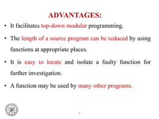ADVANTAGES:
• It facilitates top-down modular programming.
• The length of a source program can be reduced by using
functions at appropriate places.
• It is easy to locate and isolate a faulty function for
further investigation.
• A function may be used by many other programs.
7
 