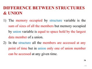 •74
74
1) The memory occupied by structure variable is the
sum of sizes of all the members but memory occupied
by union variable is equal to space hold by the largest
data member of a union.
2) In the structure all the members are accessed at any
point of time but in union only one of union member
can be accessed at any given time.
DIFFERENCE BETWEEN STRUCTURES
& UNION
 