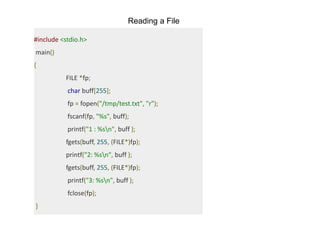 Reading a File
#include <stdio.h>
main()
{
FILE *fp;
char buff[255];
fp = fopen("/tmp/test.txt", "r");
fscanf(fp, "%s", buff);
printf("1 : %sn", buff );
fgets(buff, 255, (FILE*)fp);
printf("2: %sn", buff );
fgets(buff, 255, (FILE*)fp);
printf("3: %sn", buff );
fclose(fp);
}
 
