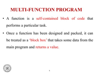 MULTI-FUNCTION PROGRAM
• A function is a self-contained block of code that
performs a particular task.
• Once a function has been designed and packed, it can
be treated as a ‘block box’ that takes some data from the
main program and returns a value.
8
 