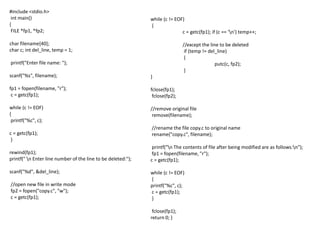 #include <stdio.h>
int main()
{
FILE *fp1, *fp2;
char filename[40];
char c; int del_line, temp = 1;
printf("Enter file name: ");
scanf("%s", filename);
fp1 = fopen(filename, "r");
c = getc(fp1);
while (c != EOF)
{
printf("%c", c);
c = getc(fp1);
}
rewind(fp1);
printf(" n Enter line number of the line to be deleted:");
scanf("%d", &del_line);
//open new file in write mode
fp2 = fopen("copy.c", "w");
c = getc(fp1);
while (c != EOF)
{
c = getc(fp1); if (c == 'n') temp++;
//except the line to be deleted
if (temp != del_line)
{
putc(c, fp2);
}
}
fclose(fp1);
fclose(fp2);
//remove original file
remove(filename);
//rename the file copy.c to original name
rename("copy.c", filename);
printf("n The contents of file after being modified are as follows:n");
fp1 = fopen(filename, "r");
c = getc(fp1);
while (c != EOF)
{
printf("%c", c);
c = getc(fp1);
}
fclose(fp1);
return 0; }
 