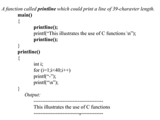 A function called printline which could print a line of 39-charavter length.
main()
{
printline();
printf(“This illustrates the use of C functions n”);
printline();
}
printline()
{
int i;
for (i=1;i<40;i++)
printf(“-”);
printf(“n”);
}
Output:
-----------------------------------------
This illustrates the use of C functions
-----------------------------------------
9
 