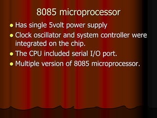 8085 microprocessor
 Has single 5volt power supply
 Clock oscillator and system controller were
integrated on the chip.
 The CPU included serial I/O port.
 Multiple version of 8085 microprocessor.
 