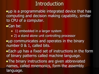 Introduction
μp is a programmable integrated device that has
computing and decision making capability, similar
to CPU of a computer.
Can be:
 1) embedded in a larger system
 2) a stand alone unit controlling processor
μp communicates and operates in the binary
number 0 & 1, called bits.
Each μp has a fixed set of instructions in the form
of binary patterns called machine language.
The binary instructions are given abbreviated
names, called mnemonics, form the assembly
language.
 