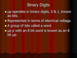 Binary Digits
 μp operates in binary digits, 0 & 1, known
as bits.
 Represented in terms of electrical voltage.
 A group of bits called a word.
 μp p with an 8 bit word is known as an 8
bit μp.
 