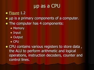 μp as a CPU
 Figure 1.2
 μp is a primary components of a computer.
 The computer has 4 components:
 Memory
 Input
 Output
 CPU
 CPU contains various registers to store data ,
the ALU to perform arithmetic and logical
operations, instruction decoders, counter and
control lines.
 