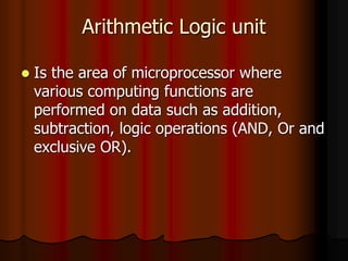 Arithmetic Logic unit
 Is the area of microprocessor where
various computing functions are
performed on data such as addition,
subtraction, logic operations (AND, Or and
exclusive OR).
 
